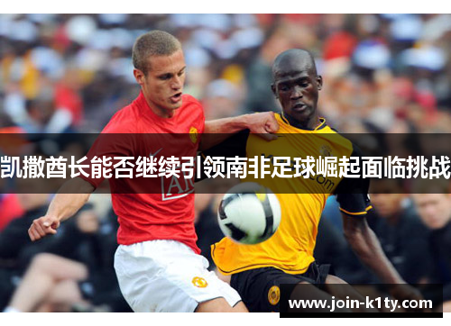 凯撒酋长能否继续引领南非足球崛起面临挑战