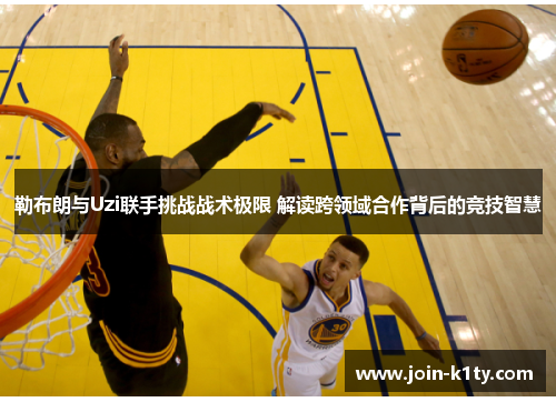 勒布朗与Uzi联手挑战战术极限 解读跨领域合作背后的竞技智慧